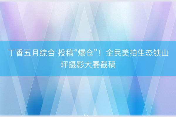 丁香五月综合 投稿“爆仓”！全民美拍生态铁山坪摄影大赛截稿