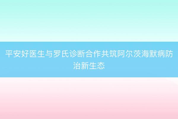 平安好医生与罗氏诊断合作共筑阿尔茨海默病防治新生态