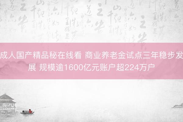 成人国产精品秘在线看 商业养老金试点三年稳步发展 规模逾1600亿元账户超224万户