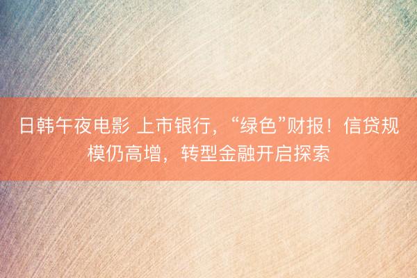 日韩午夜电影 上市银行，“绿色”财报！信贷规模仍高增，转型金融开启探索