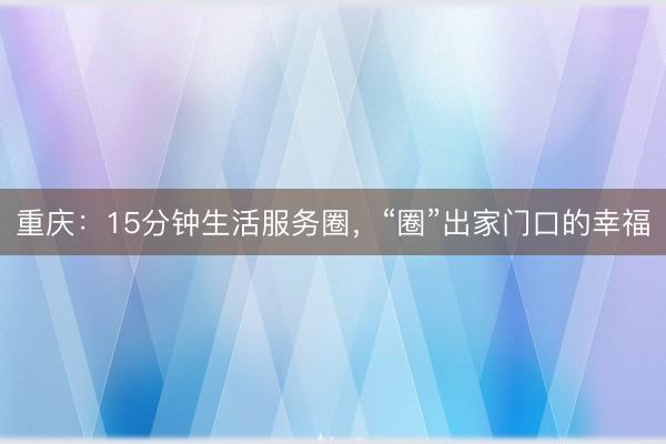 重庆：15分钟生活服务圈，“圈”出家门口的幸福