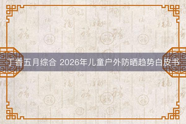 丁香五月综合 2026年儿童户外防晒趋势白皮书