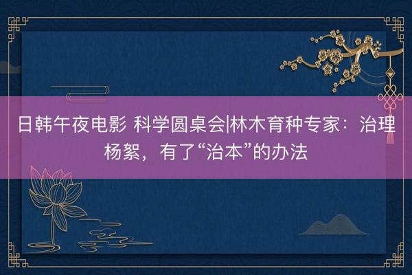 日韩午夜电影 科学圆桌会|林木育种专家：治理杨絮，有了“治本”的办法