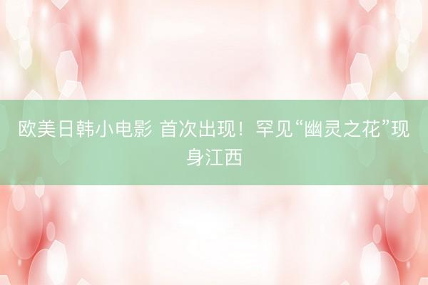 欧美日韩小电影 首次出现！罕见“幽灵之花”现身江西