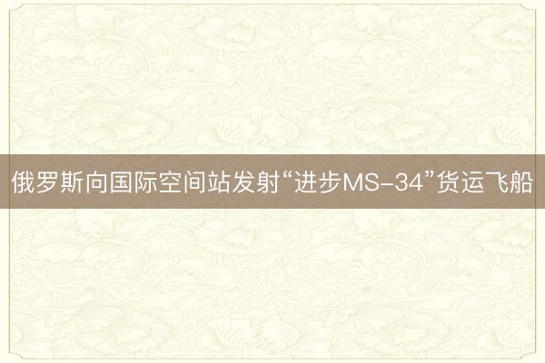 俄罗斯向国际空间站发射“进步MS-34”货运飞船