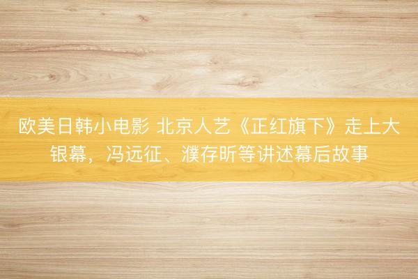 欧美日韩小电影 北京人艺《正红旗下》走上大银幕，冯远征、濮存昕等讲述幕后故事