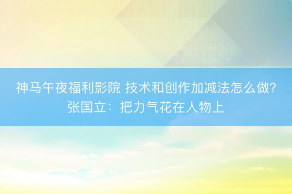 神马午夜福利影院 技术和创作加减法怎么做？张国立：把力气花在人物上