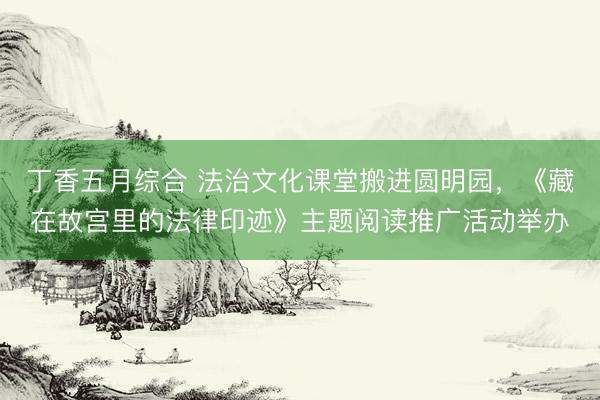 丁香五月综合 法治文化课堂搬进圆明园，《藏在故宫里的法律印迹》主题阅读推广活动举办