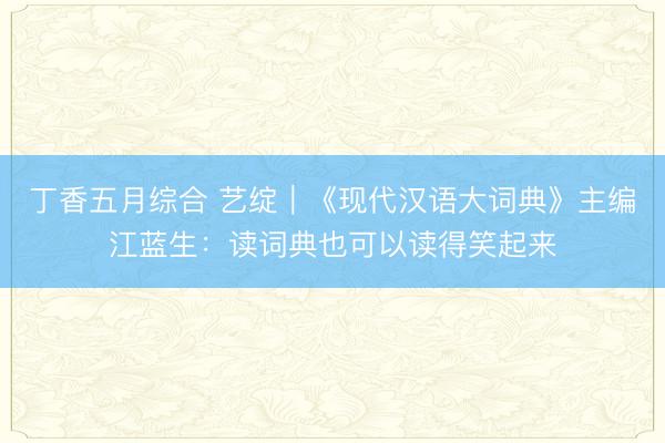 丁香五月综合 艺绽｜《现代汉语大词典》主编江蓝生：读词典也可以读得笑起来