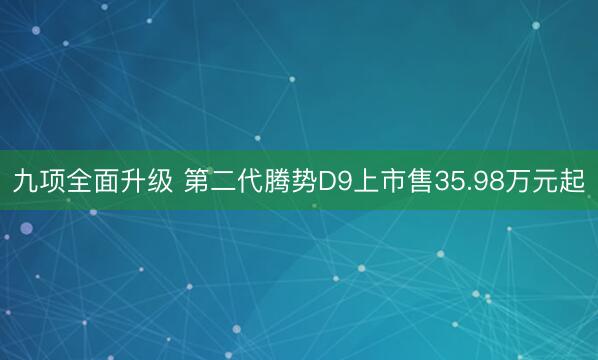 九项全面升级 第二代腾势D9上市售35.98万元起