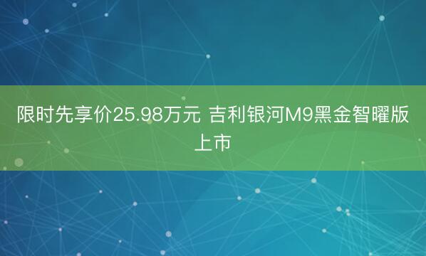 限时先享价25.98万元 吉利银河M9黑金智曜版上市