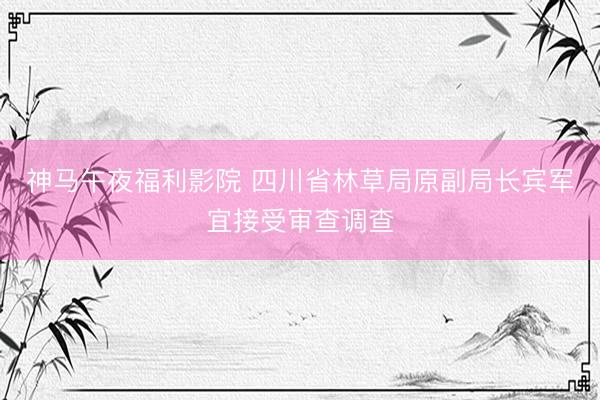 神马午夜福利影院 四川省林草局原副局长宾军宜接受审查调查