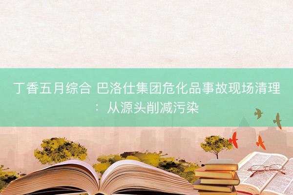 丁香五月综合 巴洛仕集团危化品事故现场清理：从源头削减污染