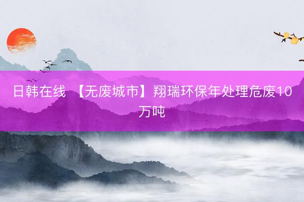 日韩在线 【无废城市】翔瑞环保年处理危废10万吨