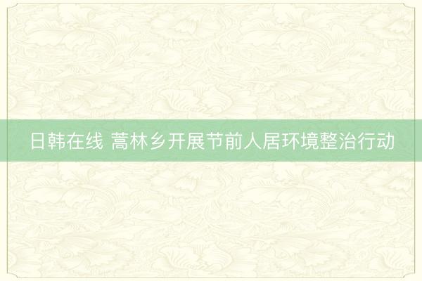 日韩在线 蒿林乡开展节前人居环境整治行动