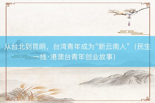 从台北到昆明，台湾青年成为“新云南人”（民生一线·港澳台青年创业故事） 