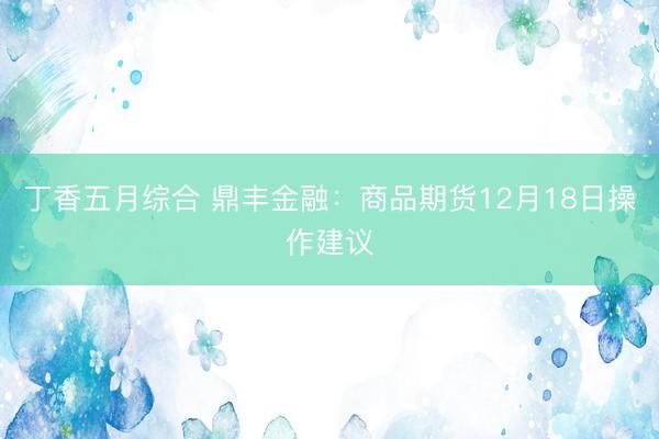 丁香五月综合 鼎丰金融：商品期货12月18日操作建议