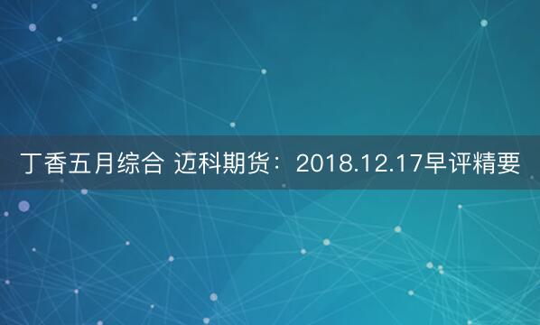 丁香五月综合 迈科期货：2018.12.17早评精要