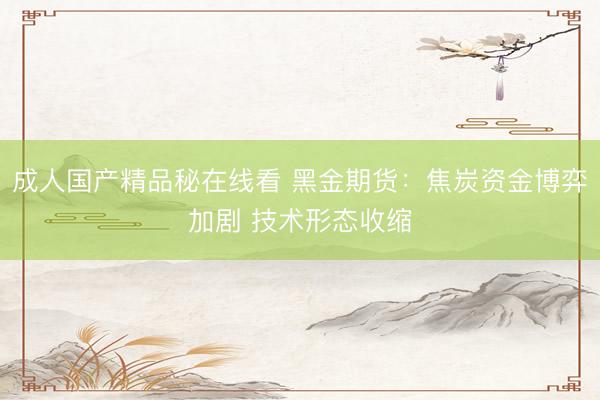 成人国产精品秘在线看 黑金期货：焦炭资金博弈加剧 技术形态收缩
