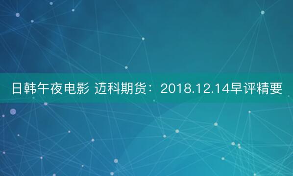 日韩午夜电影 迈科期货：2018.12.14早评精要