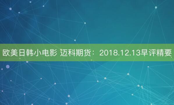 欧美日韩小电影 迈科期货：2018.12.13早评精要