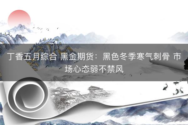 丁香五月综合 黑金期货：黑色冬季寒气刺骨 市场心态弱不禁风
