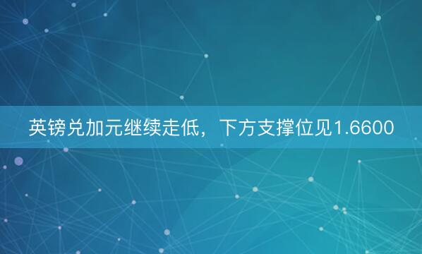 英镑兑加元继续走低，下方支撑位见1.6600