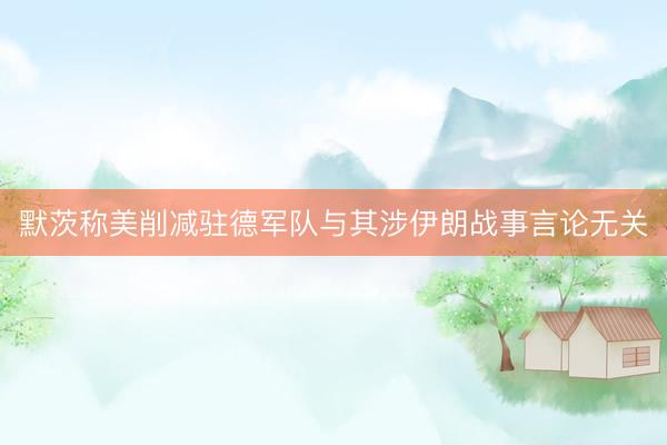 默茨称美削减驻德军队与其涉伊朗战事言论无关