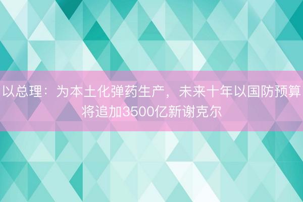 以总理：为本土化弹药生产，未来十年以国防预算将追加3500亿新谢克尔