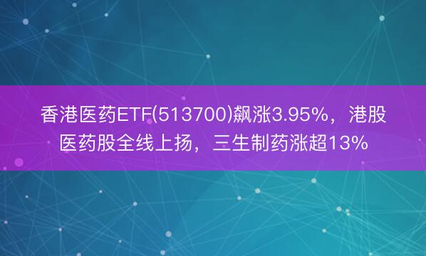 香港医药ETF(513700)飙涨3.95%，港股医药股全线上扬，三生制药涨超13%