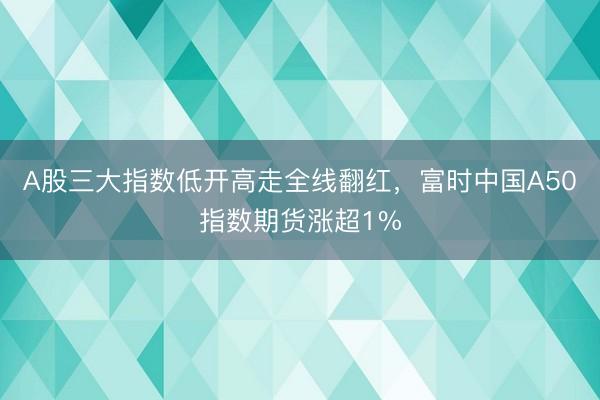 A股三大指数低开高走全线翻红，富时中国A50指数期货涨超1%