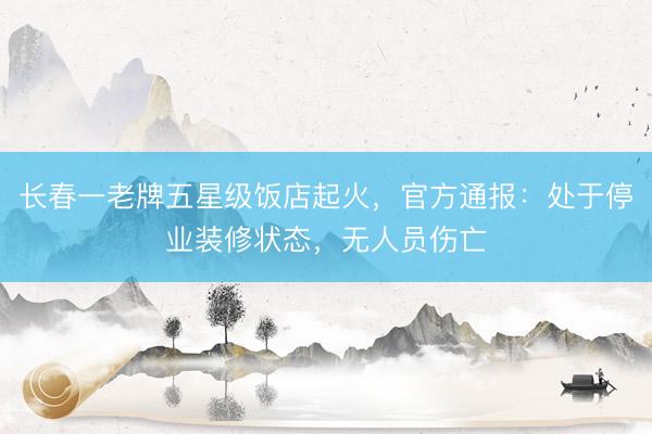 长春一老牌五星级饭店起火，官方通报：处于停业装修状态，无人员伤亡