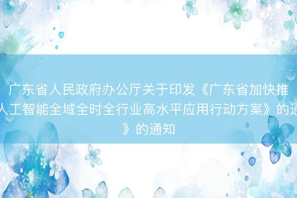 广东省人民政府办公厅关于印发《广东省加快推进人工智能全域全时全行业高水平应用行动方案》的通知