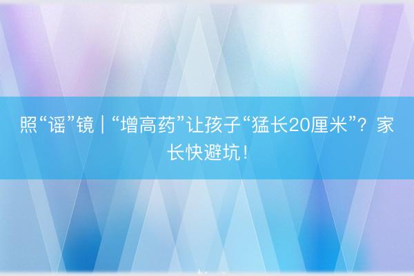 照“谣”镜 | “增高药”让孩子“猛长20厘米”？家长快避坑！