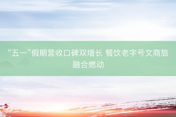 “五一”假期营收口碑双增长 餐饮老字号文商旅融合燃动