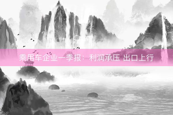 乘用车企业一季报：利润承压 出口上行