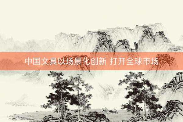 中国文具以场景化创新 打开全球市场
