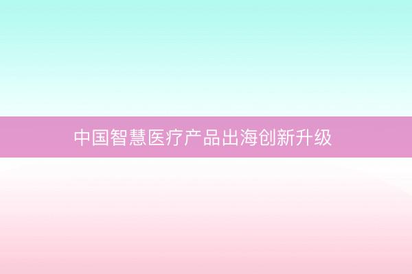 中国智慧医疗产品出海创新升级 