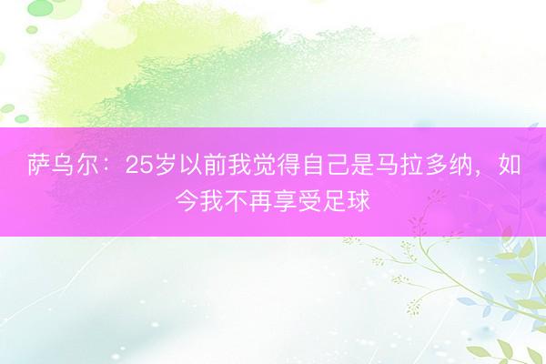 萨乌尔：25岁以前我觉得自己是马拉多纳，如今我不再享受足球