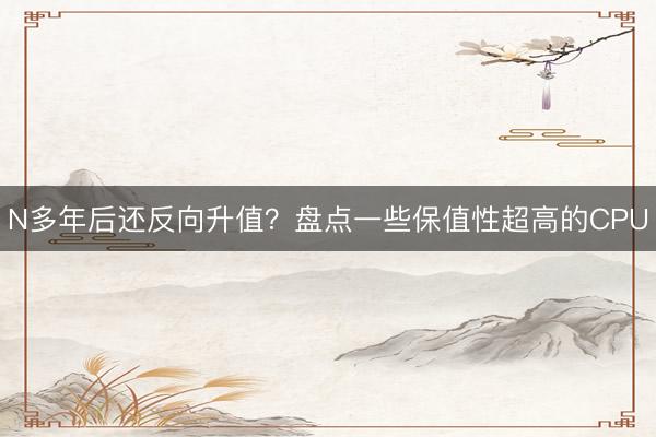 N多年后还反向升值?盘点一些保值性超高的CPU