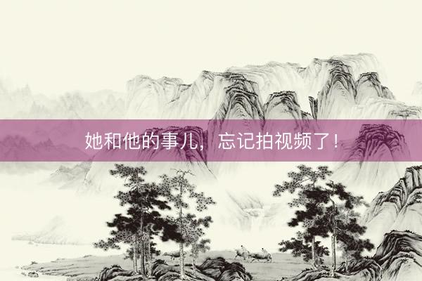 她和他的事儿，忘记拍视频了！