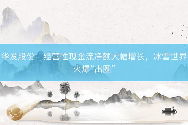 华发股份：经营性现金流净额大幅增长，冰雪世界火爆“出圈”