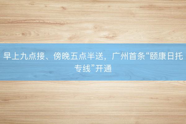 早上九点接、傍晚五点半送，广州首条“颐康日托专线”开通