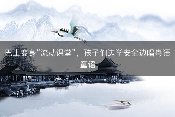 巴士变身“流动课堂”，孩子们边学安全边唱粤语童谣