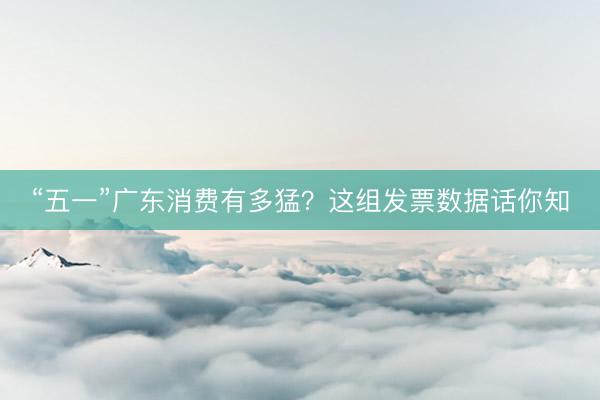 “五一”广东消费有多猛？这组发票数据话你知