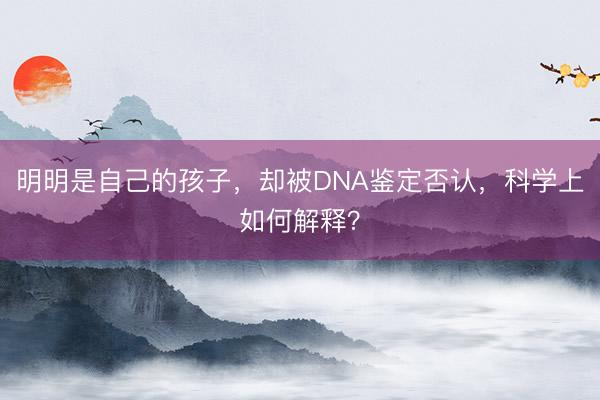 明明是自己的孩子，却被DNA鉴定否认，科学上如何解释？