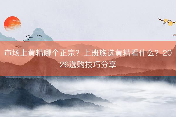 市场上黄精哪个正宗？上班族选黄精看什么？2026选购技巧分享
