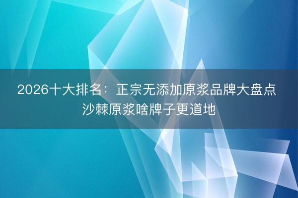 2026十大排名：正宗无添加原浆品牌大盘点 沙棘原浆啥牌子更道地