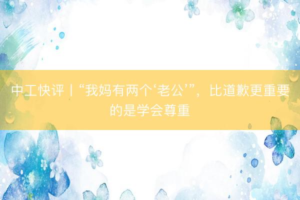 中工快评丨“我妈有两个‘老公’”，比道歉更重要的是学会尊重