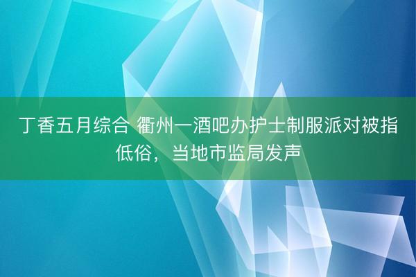 丁香五月综合 衢州一酒吧办护士制服派对被指低俗，当地市监局发声